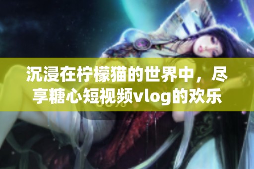沉浸在柠檬猫的世界中，尽享糖心短视频vlog的欢乐时光