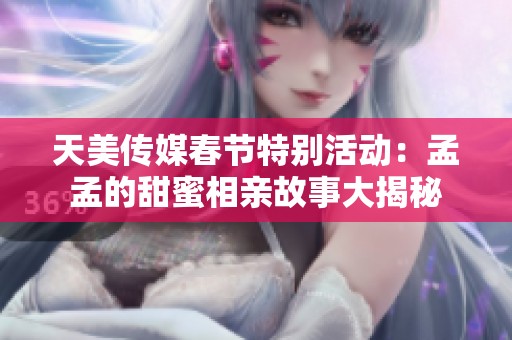 天美传媒春节特别活动：孟孟的甜蜜相亲故事大揭秘