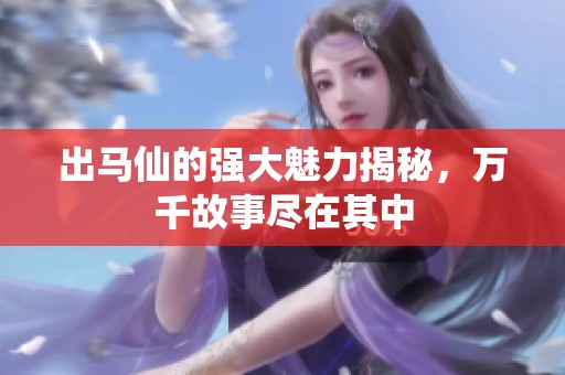 出马仙的强大魅力揭秘，万千故事尽在其中