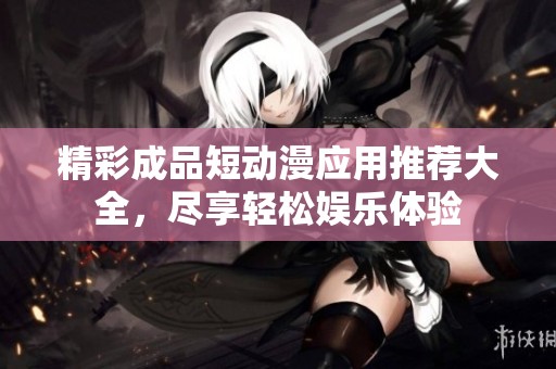 精彩成品短动漫应用推荐大全，尽享轻松娱乐体验