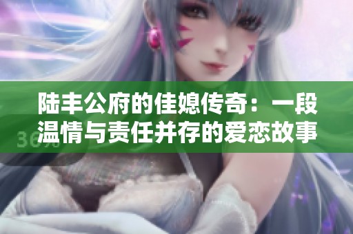 陆丰公府的佳媳传奇：一段温情与责任并存的爱恋故事