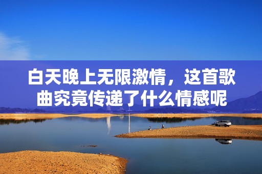 白天晚上无限激情，这首歌曲究竟传递了什么情感呢