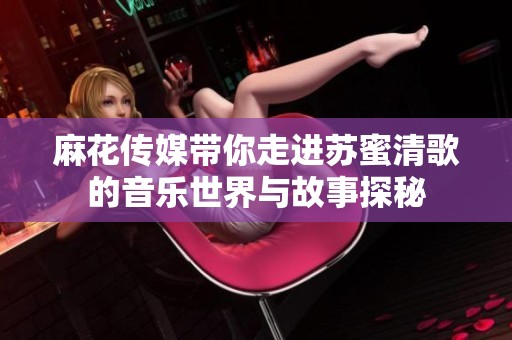 麻花传媒带你走进苏蜜清歌的音乐世界与故事探秘