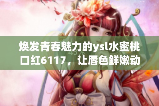 焕发青春魅力的ysl水蜜桃口红6117，让唇色鲜嫩动人