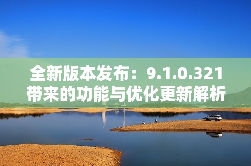 全新版本发布：9.1.0.321带来的功能与优化更新解析