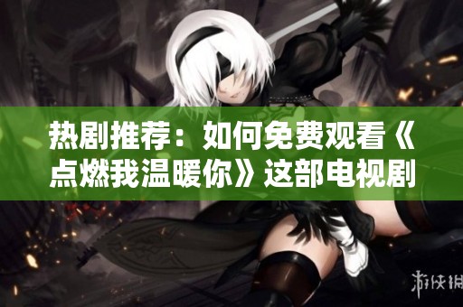 热剧推荐：如何免费观看《点燃我温暖你》这部电视剧
