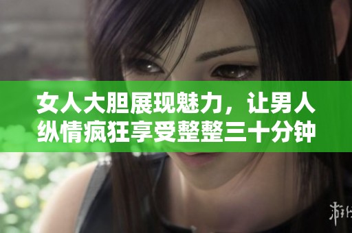 女人大胆展现魅力，让男人纵情疯狂享受整整三十分钟