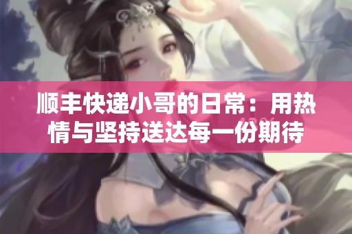 顺丰快递小哥的日常：用热情与坚持送达每一份期待