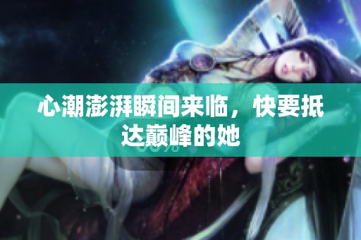 心潮澎湃瞬间来临，快要抵达巅峰的她
