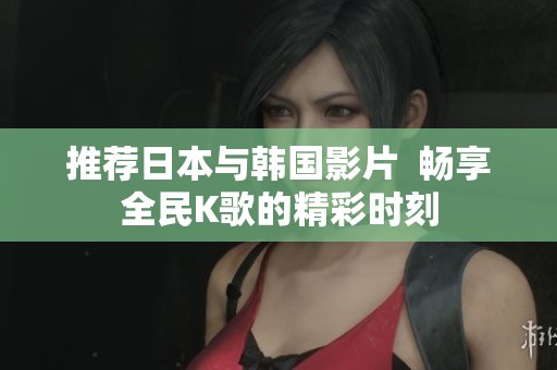 推荐日本与韩国影片  畅享全民K歌的精彩时刻