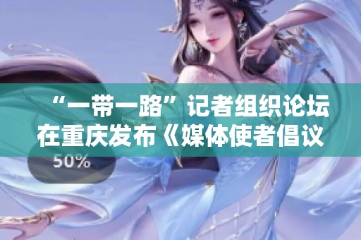 “一带一路”记者组织论坛在重庆发布《媒体使者倡议》 促进国际传播合作
