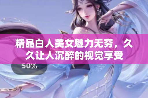 精品白人美女魅力无穷，久久让人沉醉的视觉享受