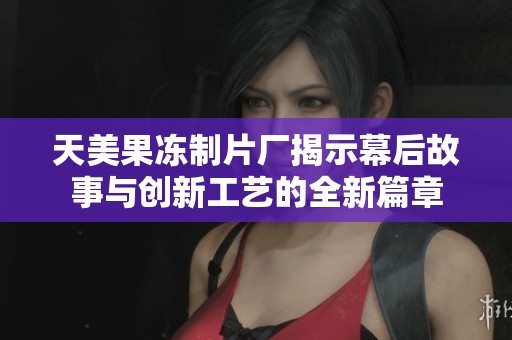 天美果冻制片厂揭示幕后故事与创新工艺的全新篇章