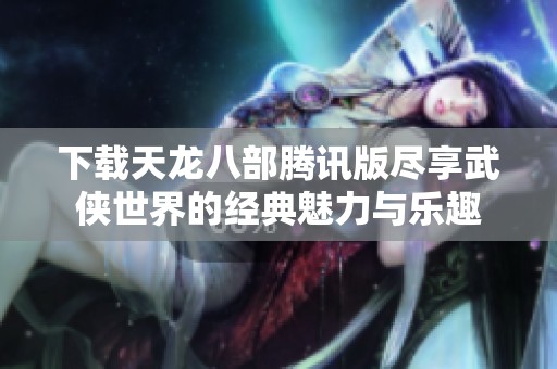 下载天龙八部腾讯版尽享武侠世界的经典魅力与乐趣