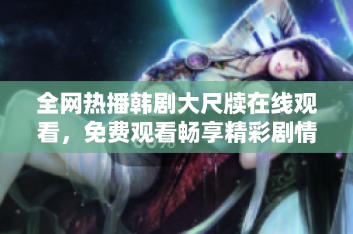 全网热播韩剧大尺牍在线观看，免费观看畅享精彩剧情