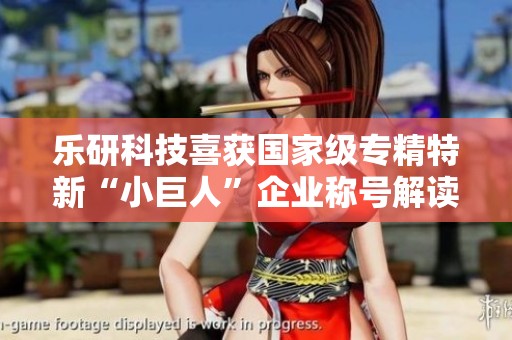 乐研科技喜获国家级专精特新“小巨人”企业称号解读