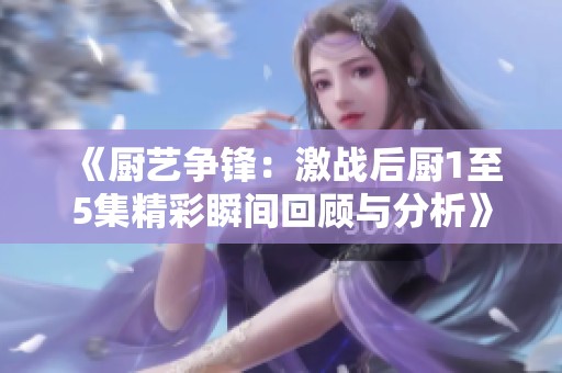 《厨艺争锋：激战后厨1至5集精彩瞬间回顾与分析》