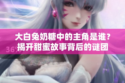 大白兔奶糖中的主角是谁？揭开甜蜜故事背后的谜团