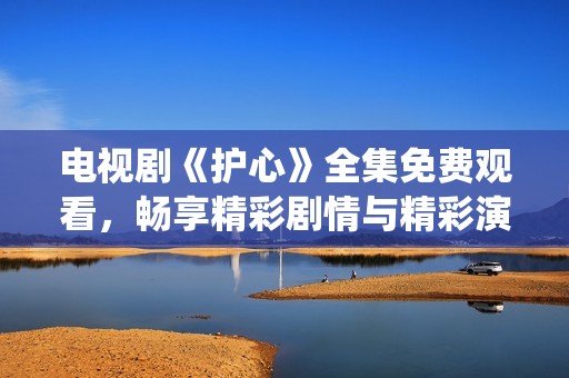 电视剧《护心》全集免费观看，畅享精彩剧情与精彩演绎
