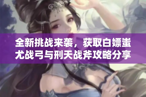全新挑战来袭，获取白嫖蚩尤战弓与刑天战斧攻略分享