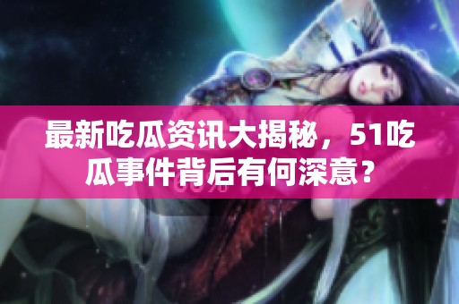 最新吃瓜资讯大揭秘，51吃瓜事件背后有何深意？
