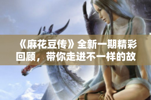 《麻花豆传》全新一期精彩回顾，带你走进不一样的故事世界