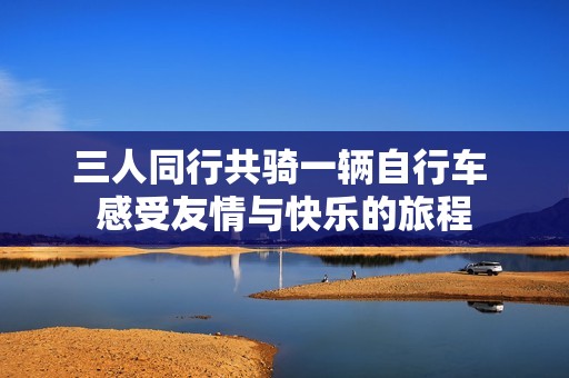 三人同行共骑一辆自行车 感受友情与快乐的旅程