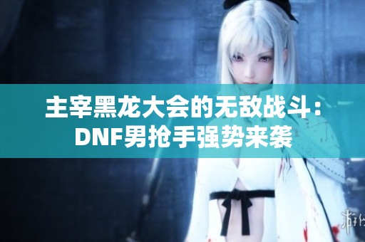 主宰黑龙大会的无敌战斗：DNF男抢手强势来袭