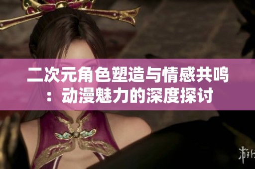 二次元角色塑造与情感共鸣：动漫魅力的深度探讨