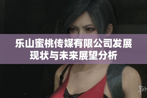 乐山蜜桃传媒有限公司发展现状与未来展望分析