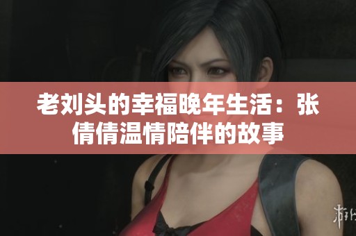 老刘头的幸福晚年生活：张倩倩温情陪伴的故事