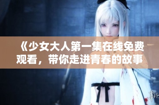 《少女大人第一集在线免费观看，带你走进青春的故事》