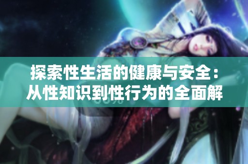 探索性生活的健康与安全：从性知识到性行为的全面解析