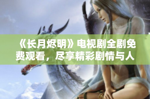《长月烬明》电视剧全剧免费观看，尽享精彩剧情与人气角色