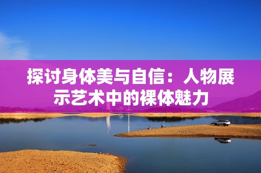 探讨身体美与自信：人物展示艺术中的裸体魅力