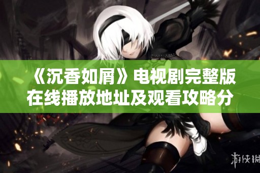 《沉香如屑》电视剧完整版在线播放地址及观看攻略分享