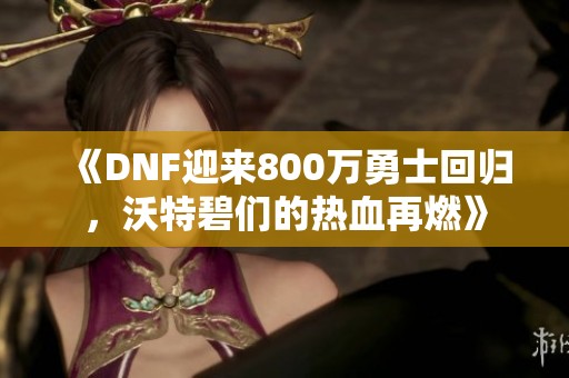 《DNF迎来800万勇士回归，沃特碧们的热血再燃》