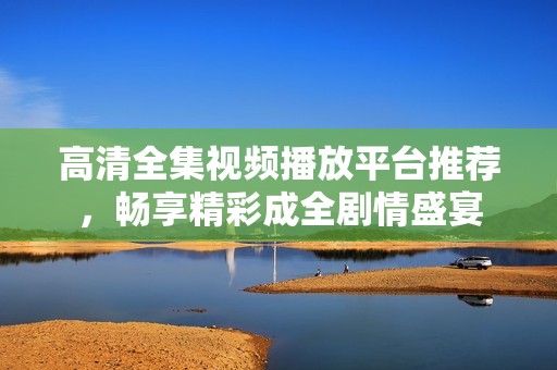 高清全集视频播放平台推荐，畅享精彩成全剧情盛宴