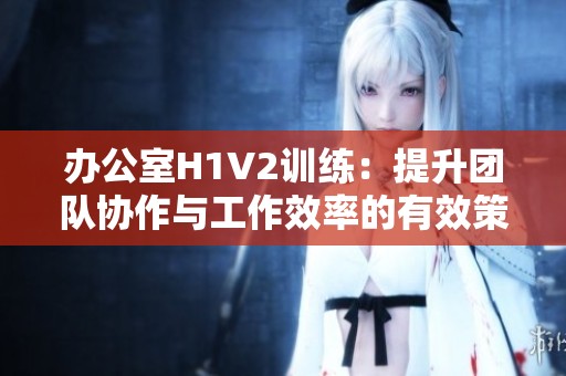 办公室H1V2训练：提升团队协作与工作效率的有效策略