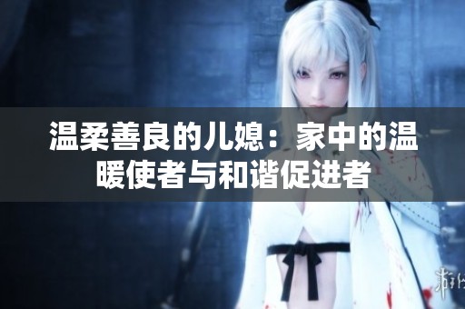 温柔善良的儿媳：家中的温暖使者与和谐促进者