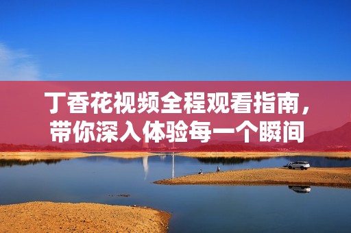 丁香花视频全程观看指南，带你深入体验每一个瞬间