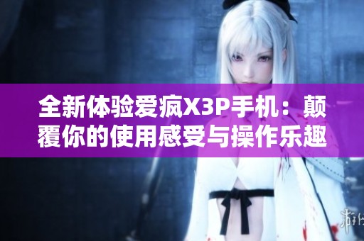 全新体验爱疯X3P手机：颠覆你的使用感受与操作乐趣