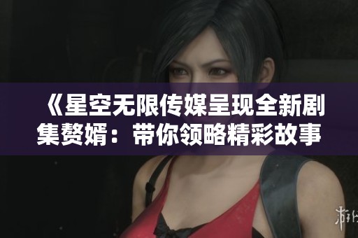 《星空无限传媒呈现全新剧集赘婿：带你领略精彩故事》
