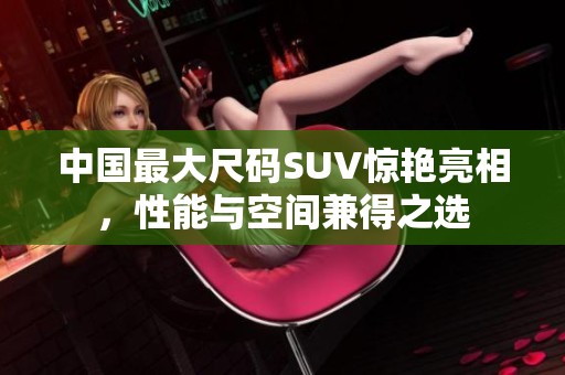 中国最大尺码SUV惊艳亮相，性能与空间兼得之选