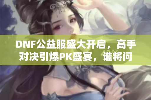 DNF公益服盛大开启，高手对决引爆PK盛宴，谁将问鼎冠军