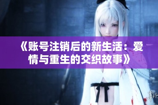 《账号注销后的新生活：爱情与重生的交织故事》