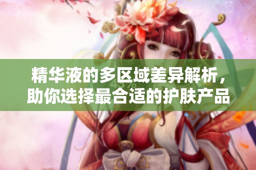 精华液的多区域差异解析，助你选择最合适的护肤产品