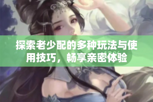 探索老少配的多种玩法与使用技巧，畅享亲密体验
