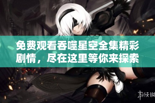 免费观看吞噬星空全集精彩剧情，尽在这里等你来探索！