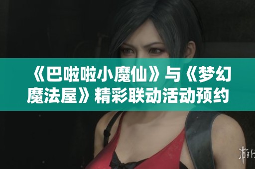 《巴啦啦小魔仙》与《梦幻魔法屋》精彩联动活动预约开启，丰厚奖品等你来拿！